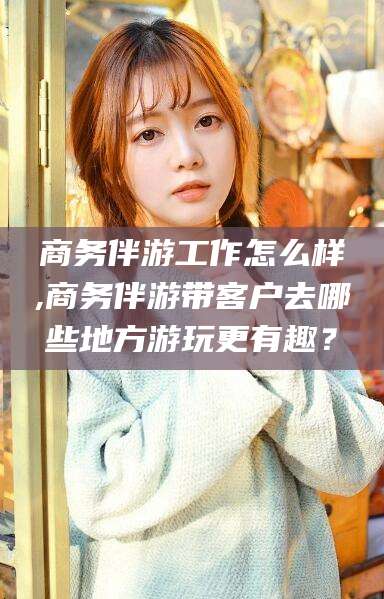 阿拉尔商务伴游工作怎么样,商务伴游带客户去哪些地方游玩更有趣？