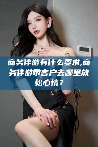 阿拉尔商务伴游有什么要求,商务伴游带客户去哪里放松心情？