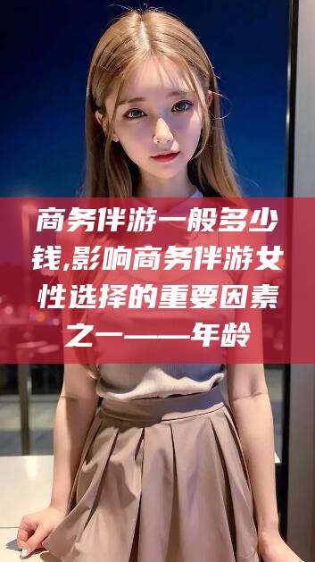 阿拉尔商务伴游一般多少钱,影响商务伴游女性选择的重要因素之一——年龄