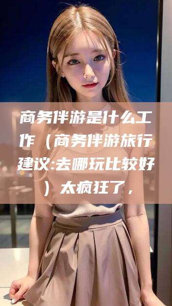 阿拉尔商务伴游是什么工作（商务伴游旅行建议:去哪玩比较好）太疯狂了，