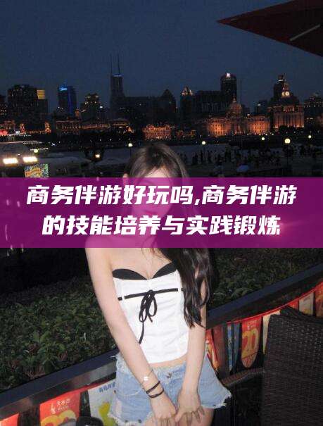 阿拉尔商务伴游好玩吗,商务伴游的技能培养与实践锻炼