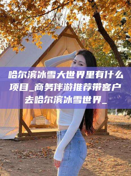 阿拉尔哈尔滨冰雪大世界里有什么项目_商务伴游推荐带客户去哈尔滨冰雪世界_