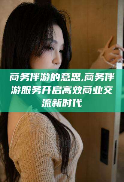 阿拉尔商务伴游的意思,商务伴游服务开启高效商业交流新时代