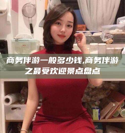 阿拉尔商务伴游一般多少钱,商务伴游之最受欢迎景点盘点