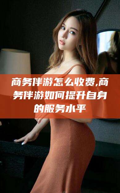 阿拉尔商务伴游怎么收费,商务伴游如何提升自身的服务水平