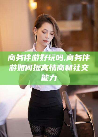 阿拉尔商务伴游好玩吗,商务伴游如何提高情商和社交能力